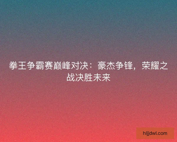 拳王争霸赛巅峰对决:豪杰争锋,荣耀之战决胜未来 拳王争霸赛巅峰对决:豪杰争锋,荣耀之战决胜未来