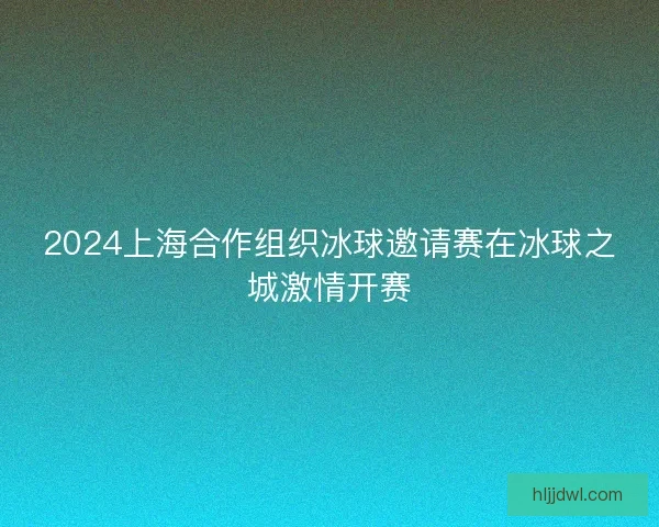 2024上海合作组织冰球邀请赛在冰球之城激情开赛