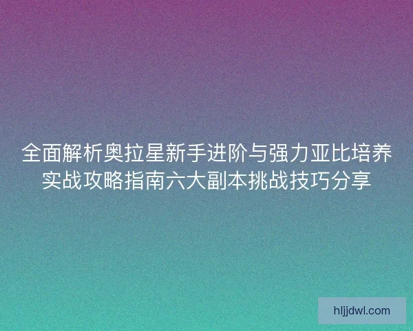 全面解析奥拉星新手进阶与强力亚比培养实战攻略指南六大副本挑战技巧分享