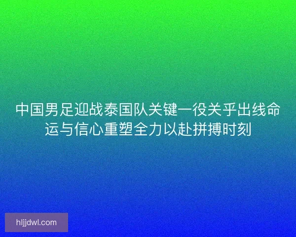 中国男足迎战泰国队关键一役关乎出线命运与信心重塑全力以赴拼搏时刻