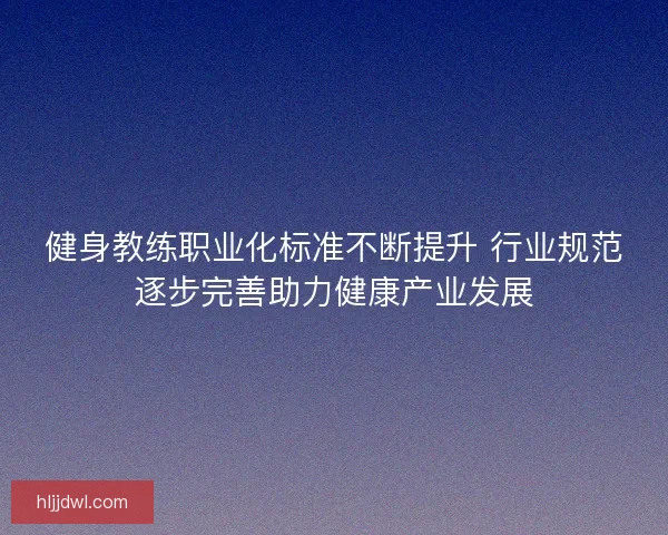 健身教练职业化标准不断提升 行业规范逐步完善助力健康产业发展 健身教练职业化标准不断提升 行业规范逐步完善助力健康产业发展