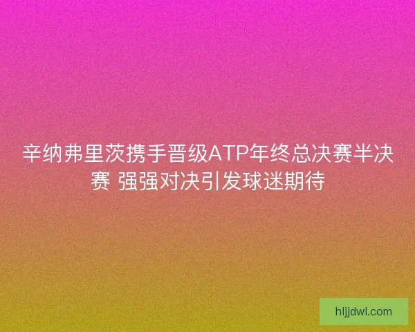 辛纳弗里茨携手晋级ATP年终总决赛半决赛 强强对决引发球迷期待