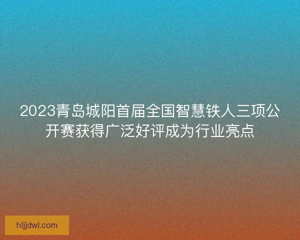2023青岛城阳首届全国智慧铁人三项公开赛获得广泛好评成为行业亮点 2023青岛城阳首届全国智慧铁人三项公开赛获得广泛好评成为行业亮点