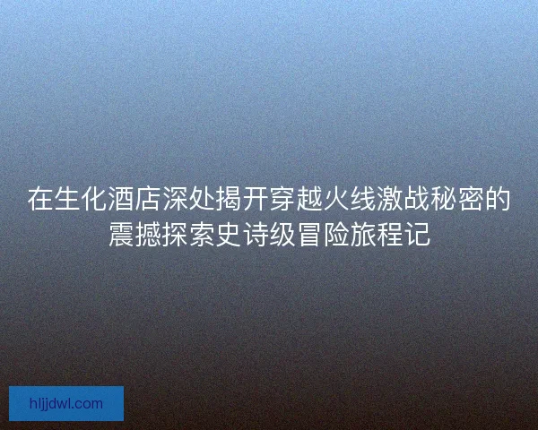 在生化酒店深处揭开穿越火线激战秘密的震撼探索史诗级冒险旅程记 在生化酒店深处揭开穿越火线激战秘密的震撼探索史诗级冒险旅程记