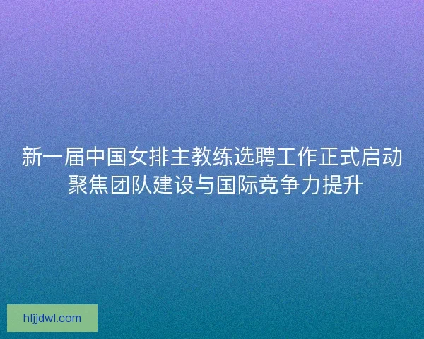 新一届中国女排主教练选聘工作正式启动 聚焦团队建设与国际竞争力提升 新一届中国女排主教练选聘工作正式启动 聚焦团队建设与国际竞争力提升
