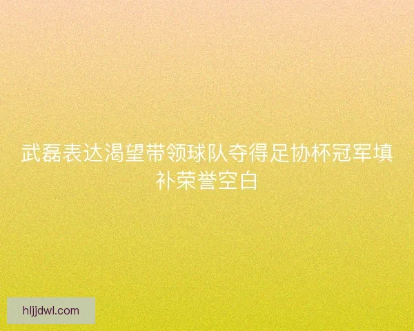 武磊表达渴望带领球队夺得足协杯冠军填补荣誉空白