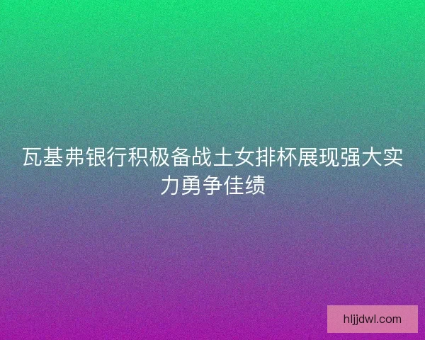 瓦基弗银行积极备战土女排杯展现强大实力勇争佳绩 瓦基弗银行积极备战土女排杯展现强大实力勇争佳绩