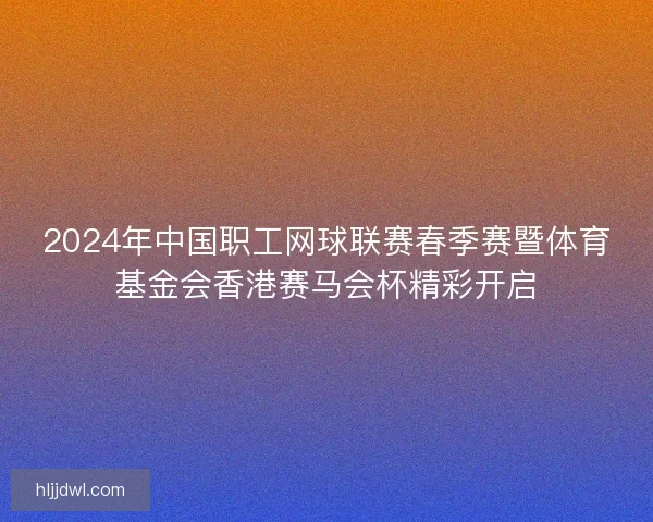 2024年中国职工网球联赛春季赛暨体育基金会香港赛马会杯精彩开启 2024年中国职工网球联赛春季赛暨体育基金会香港赛马会杯精彩开启