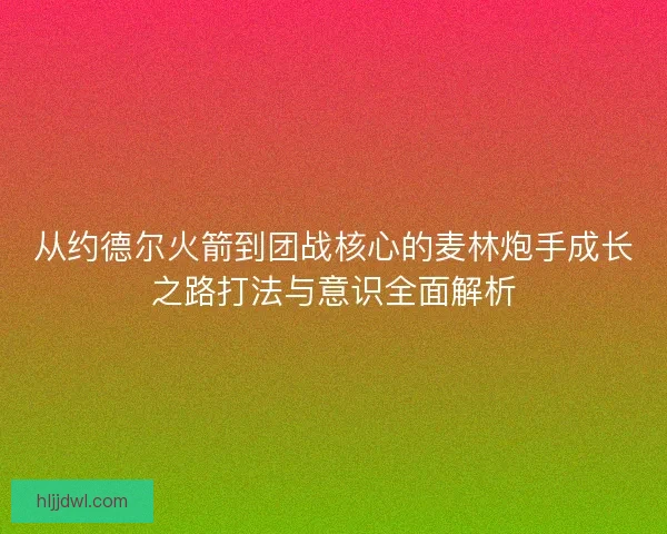 从约德尔火箭到团战核心的麦林炮手成长之路打法与意识全面解析