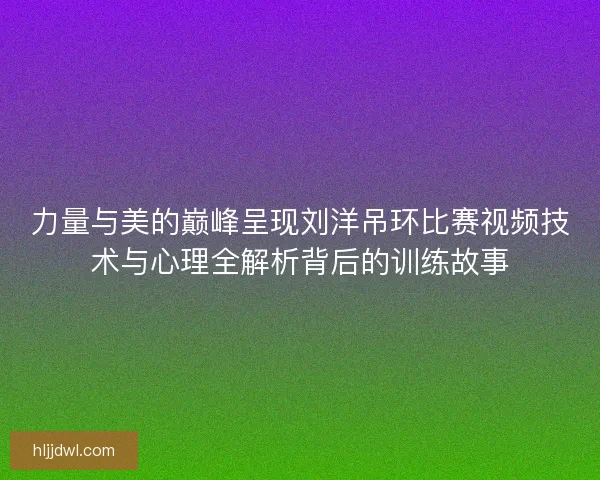 力量与美的巅峰呈现刘洋吊环比赛视频技术与心理全解析背后的训练故事