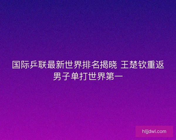 国际乒联最新世界排名揭晓 王楚钦重返男子单打世界第一