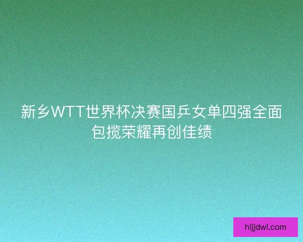 新乡WTT世界杯决赛国乒女单四强全面包揽荣耀再创佳绩