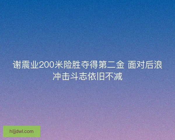 谢震业200米险胜夺得第二金 面对后浪冲击斗志依旧不减