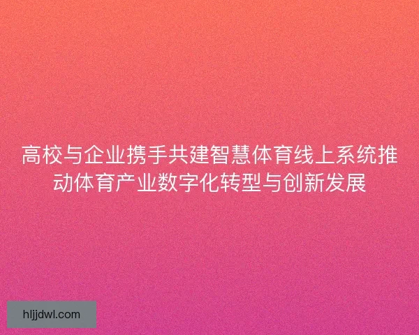 高校与企业携手共建智慧体育线上系统推动体育产业数字化转型与创新发展 高校与企业携手共建智慧体育线上系统推动体育产业数字化转型与创新发展