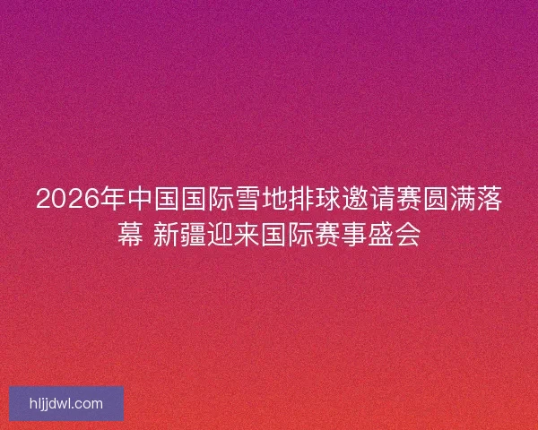 2026年中国国际雪地排球邀请赛圆满落幕 新疆迎来国际赛事盛会