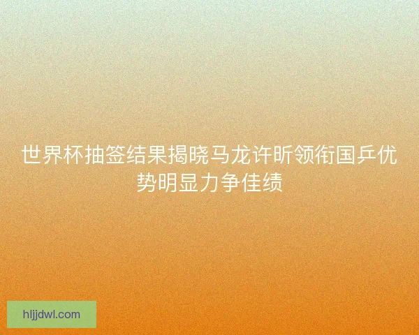 世界杯抽签结果揭晓马龙许昕领衔国乒优势明显力争佳绩 世界杯抽签结果揭晓马龙许昕领衔国乒优势明显力争佳绩