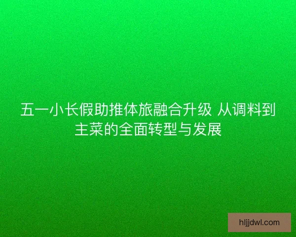 五一小长假助推体旅融合升级 从调料到主菜的全面转型与发展 五一小长假助推体旅融合升级 从调料到主菜的全面转型与发展