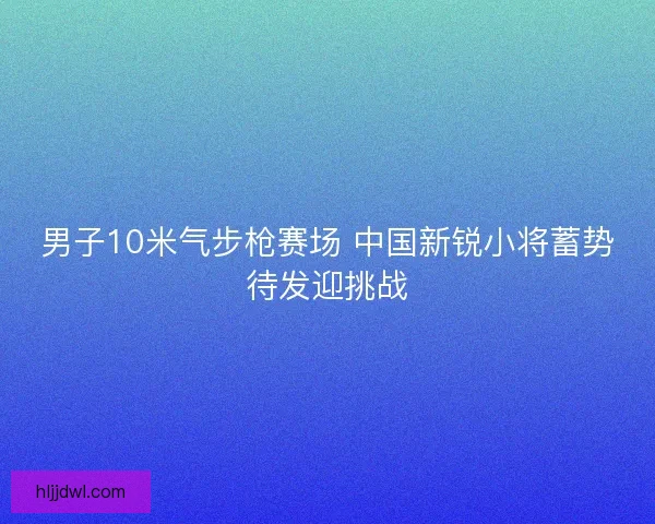 男子10米气步枪赛场 中国新锐小将蓄势待发迎挑战