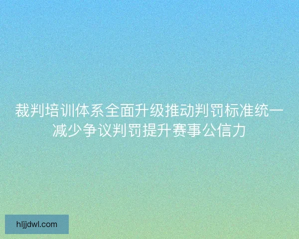 裁判培训体系全面升级推动判罚标准统一减少争议判罚提升赛事公信力