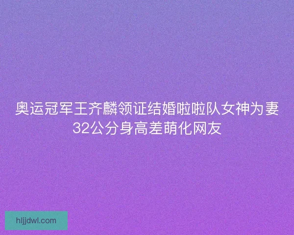 奥运冠军王齐麟领证结婚啦啦队女神为妻32公分身高差萌化网友 奥运冠军王齐麟领证结婚啦啦队女神为妻32公分身高差萌化网友