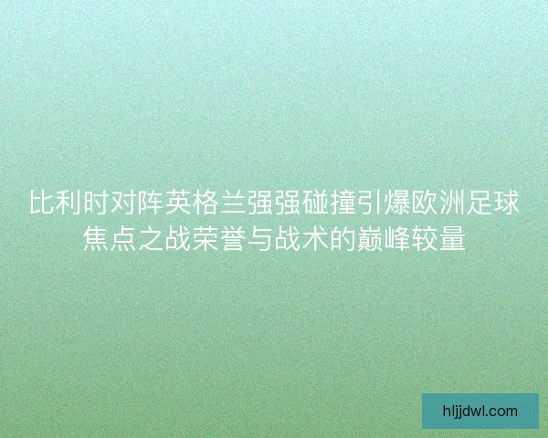 比利时对阵英格兰强强碰撞引爆欧洲足球焦点之战荣誉与战术的巅峰较量 比利时对阵英格兰强强碰撞引爆欧洲足球焦点之战荣誉与战术的巅峰较量