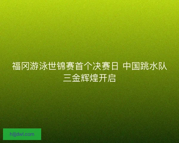 福冈游泳世锦赛首个决赛日 中国跳水队三金辉煌开启