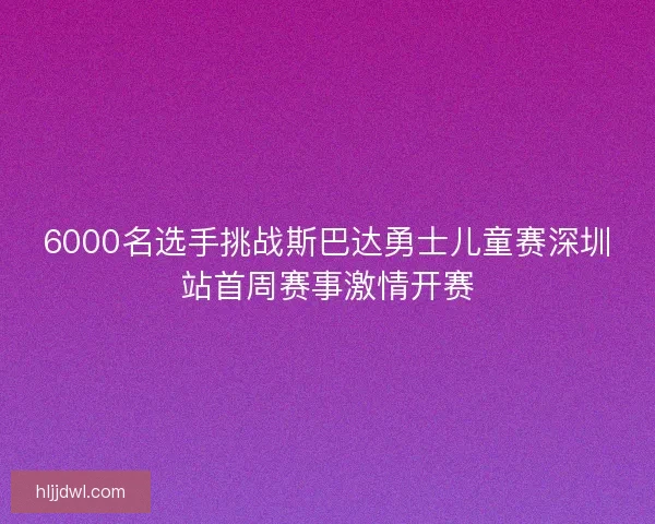 6000名选手挑战斯巴达勇士儿童赛深圳站首周赛事激情开赛 6000名选手挑战斯巴达勇士儿童赛深圳站首周赛事激情开赛