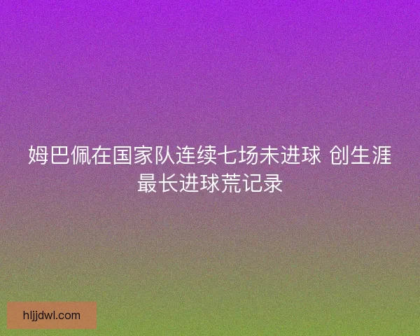 姆巴佩在国家队连续七场未进球 创生涯最长进球荒记录 姆巴佩在国家队连续七场未进球 创生涯最长进球荒记录