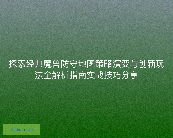 探索经典魔兽防守地图策略演变与创新玩法全解析指南实战技巧分享 探索经典魔兽防守地图策略演变与创新玩法全解析指南实战技巧分享