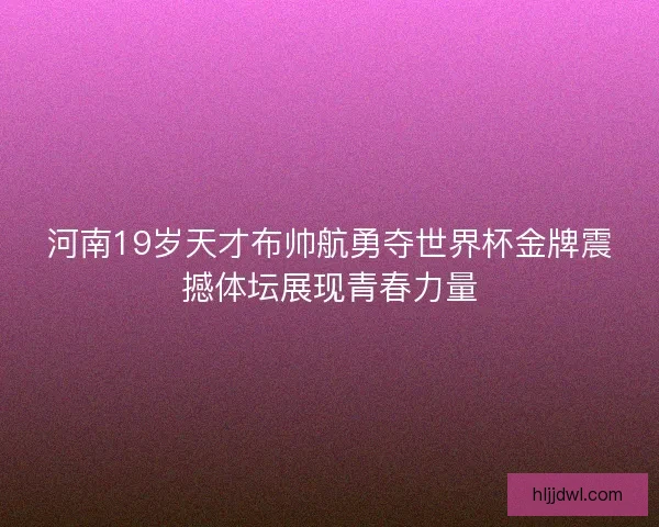 河南19岁天才布帅航勇夺世界杯金牌震撼体坛展现青春力量 河南19岁天才布帅航勇夺世界杯金牌震撼体坛展现青春力量