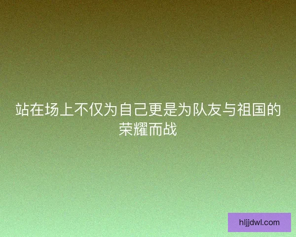 站在场上不仅为自己更是为队友与祖国的荣耀而战 站在场上不仅为自己更是为队友与祖国的荣耀而战