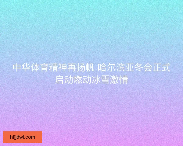 中华体育精神再扬帆 哈尔滨亚冬会正式启动燃动冰雪激情