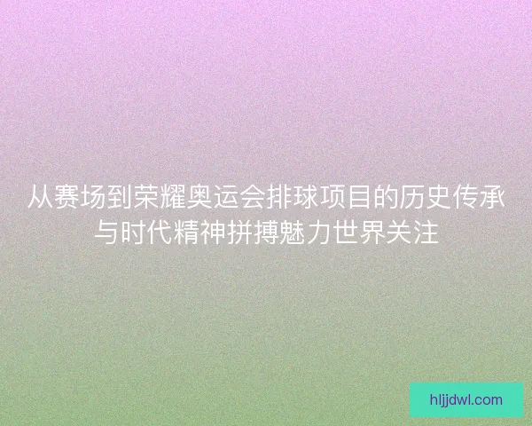 从赛场到荣耀奥运会排球项目的历史传承与时代精神拼搏魅力世界关注