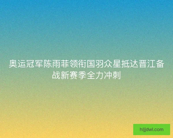 奥运冠军陈雨菲领衔国羽众星抵达晋江备战新赛季全力冲刺 奥运冠军陈雨菲领衔国羽众星抵达晋江备战新赛季全力冲刺