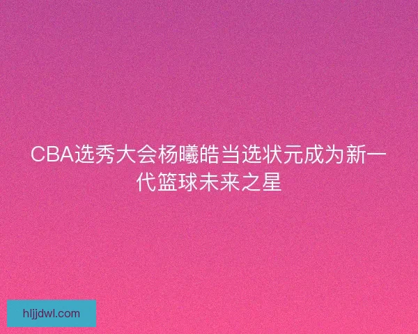 CBA选秀大会杨曦皓当选状元成为新一代篮球未来之星 CBA选秀大会杨曦皓当选状元成为新一代篮球未来之星